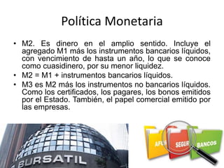 Política Monetaria
• M2. Es dinero en el amplio sentido. Incluye el
agregado M1 más los instrumentos bancarios líquidos,
con vencimiento de hasta un año, lo que se conoce
como cuasidinero, por su menor liquidez.
• M2 = M1 + instrumentos bancarios líquidos.
• M3 es M2 más los instrumentos no bancarios líquidos.
Como los certificados, los pagares, los bonos emitidos
por el Estado. También, el papel comercial emitido por
las empresas.
 