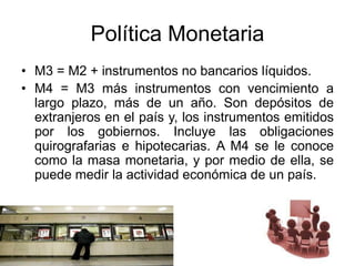 Política Monetaria
• M3 = M2 + instrumentos no bancarios líquidos.
• M4 = M3 más instrumentos con vencimiento a
largo plazo, más de un año. Son depósitos de
extranjeros en el país y, los instrumentos emitidos
por los gobiernos. Incluye las obligaciones
quirografarias e hipotecarias. A M4 se le conoce
como la masa monetaria, y por medio de ella, se
puede medir la actividad económica de un país.
 