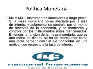 Política Monetaria
• M4 = M3 + instrumentos financieros a largo plazo.
Si la masa monetaria no es afectada por la tasa
de interés, y solamente se controla por el monto
de reservas de la economía, y se monitorea y
controla por los instrumentos antes mencionados.
Entonces la función de la masa monetaria, que es
una oferta de dinero, se ha de representar como
una recta perpendicular al eje horizontal, en una
gráfica, con respecto a la tasa de interés.
 
