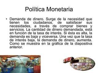 Política Monetaria
• Demanda de dinero. Surge de la necesidad que
tienen los ciudadanos, de satisfacer sus
necesidades, a través de comprar bienes y
servicios. La cantidad de dinero demandada, está
en función de la tasa de interés. Si ésta es alta, la
demanda es baja y viceversa. Una vez que la tasa
de interés baja, la demanda de dinero, aumenta.
Como se muestra en la gráfica de la diapositiva
anterior.
 