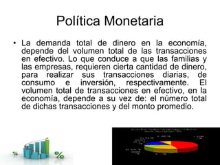Política Monetaria
• La demanda total de dinero en la economía,
depende del volumen total de las transacciones
en efectivo. Lo que conduce a que las familias y
las empresas, requieren cierta cantidad de dinero,
para realizar sus transacciones diarias, de
consumo e inversión, respectivamente. El
volumen total de transacciones en efectivo, en la
economía, depende a su vez de: el número total
de dichas transacciones y del monto promedio.
 