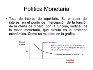 Política Monetaria
• Tasa de interés de equilibrio. Es el valor del
interés, en el punto de intercepción de la función
de la oferta de dinero, con la función, vertical, de
la masa monetaria, que circula en la actividad
económica. Como se muestra en la gráfica
 