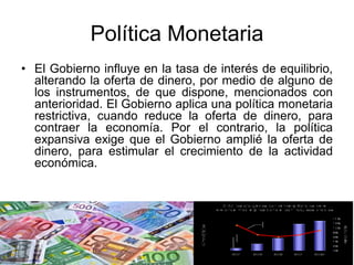Política Monetaria
• El Gobierno influye en la tasa de interés de equilibrio,
alterando la oferta de dinero, por medio de alguno de
los instrumentos, de que dispone, mencionados con
anterioridad. El Gobierno aplica una política monetaria
restrictiva, cuando reduce la oferta de dinero, para
contraer la economía. Por el contrario, la política
expansiva exige que el Gobierno amplié la oferta de
dinero, para estimular el crecimiento de la actividad
económica.
 