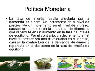 Política Monetaria
• La tasa de interés resulta afectada por la
demanda de dinero. Un incremento en el nivel de
precios y/o un incremento en el nivel de ingreso,
causan un aumento en la demanda de dinero, lo
que repercute en un aumento en la tasa de interés
de equilibrio. Por el contrario, un decremento en el
nivel de precios y/o una disminución en el ingreso,
causan la contractura de la demanda de dinero y
repercute en el descenso de la tasa de interés de
equilibrio.
 