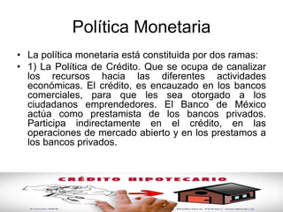 Política Monetaria
• La política monetaria está constituida por dos ramas:
• 1) La Política de Crédito. Que se ocupa de canalizar
los recursos hacia las diferentes actividades
económicas. El crédito, es encauzado en los bancos
comerciales, para que les sea otorgado a los
ciudadanos emprendedores. El Banco de México
actúa como prestamista de los bancos privados.
Participa indirectamente en el crédito, en las
operaciones de mercado abierto y en los prestamos a
los bancos privados.
 