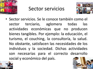 Sector servicios
• Sector servicios. Se le conoce también como el
sector terciario, aglomera todas las
actividades económicas que no producen
bienes tangibles. Por ejemplo: la educación, el
turismo, el couching, la consultoría, la salud.
No obstante, satisfacen las necesidades de los
individuos y la sociedad. Dichas actividades
son necesarias para el correcto desarrollo
social y económico del país.
 