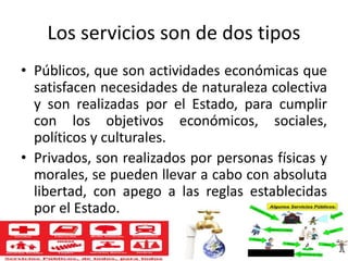 Los servicios son de dos tipos
• Públicos, que son actividades económicas que
satisfacen necesidades de naturaleza colectiva
y son realizadas por el Estado, para cumplir
con los objetivos económicos, sociales,
políticos y culturales.
• Privados, son realizados por personas físicas y
morales, se pueden llevar a cabo con absoluta
libertad, con apego a las reglas establecidas
por el Estado.
 