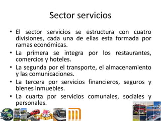 Sector servicios
• El sector servicios se estructura con cuatro
divisiones, cada una de ellas esta formada por
ramas económicas.
• La primera se integra por los restaurantes,
comercios y hoteles.
• La segunda por el transporte, el almacenamiento
y las comunicaciones.
• La tercera por servicios financieros, seguros y
bienes inmuebles.
• La cuarta por servicios comunales, sociales y
personales.
 