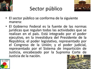 Sector público
• El sector público se conforma de la siguiente
manera:
• El Gobierno Federal es la fuente de las normas
jurídicas que regulan todas las actividades que se
realizan en el país. Está integrado por el poder
ejecutivo, en la investidura del Presidente de la
República; el poder legislativo, representado por
el Congreso de la Unión; y el poder judicial,
representado por el Sistema de Impartición de
Justicia, encabezado por la Suprema Corte de
Justicia de la nación.
 