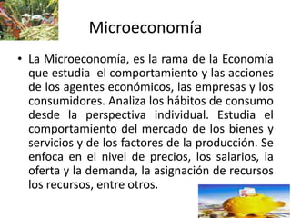 Microeconomía
• La Microeconomía, es la rama de la Economía
que estudia el comportamiento y las acciones
de los agentes económicos, las empresas y los
consumidores. Analiza los hábitos de consumo
desde la perspectiva individual. Estudia el
comportamiento del mercado de los bienes y
servicios y de los factores de la producción. Se
enfoca en el nivel de precios, los salarios, la
oferta y la demanda, la asignación de recursos
los recursos, entre otros.
 