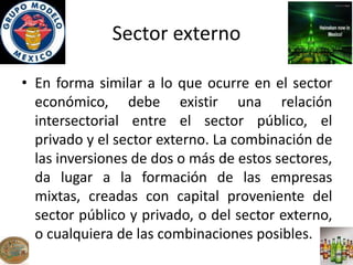Sector externo
• En forma similar a lo que ocurre en el sector
económico, debe existir una relación
intersectorial entre el sector público, el
privado y el sector externo. La combinación de
las inversiones de dos o más de estos sectores,
da lugar a la formación de las empresas
mixtas, creadas con capital proveniente del
sector público y privado, o del sector externo,
o cualquiera de las combinaciones posibles.
 