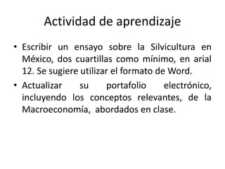 Actividad de aprendizaje
• Escribir un ensayo sobre la Silvicultura en
México, dos cuartillas como mínimo, en arial
12. Se sugiere utilizar el formato de Word.
• Actualizar su portafolio electrónico,
incluyendo los conceptos relevantes, de la
Macroeconomía, abordados en clase.
 