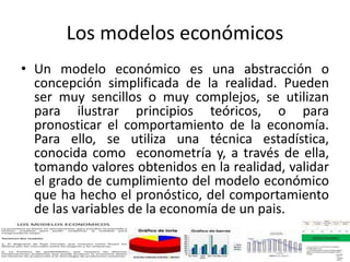 Los modelos económicos
• Un modelo económico es una abstracción o
concepción simplificada de la realidad. Pueden
ser muy sencillos o muy complejos, se utilizan
para ilustrar principios teóricos, o para
pronosticar el comportamiento de la economía.
Para ello, se utiliza una técnica estadística,
conocida como econometría y, a través de ella,
tomando valores obtenidos en la realidad, validar
el grado de cumplimiento del modelo económico
que ha hecho el pronóstico, del comportamiento
de las variables de la economía de un pais.
 