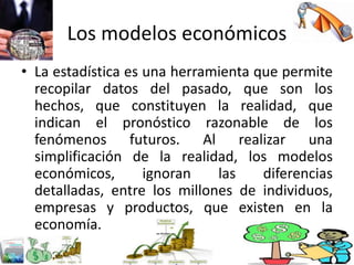 Los modelos económicos
• La estadística es una herramienta que permite
recopilar datos del pasado, que son los
hechos, que constituyen la realidad, que
indican el pronóstico razonable de los
fenómenos futuros. Al realizar una
simplificación de la realidad, los modelos
económicos, ignoran las diferencias
detalladas, entre los millones de individuos,
empresas y productos, que existen en la
economía.
 