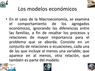 Los modelos económicos
• En el caso de la Macroeconomía, se examina
el comportamiento de los agregados
económicos, ignorando las diferencias entre
las familias, a fin de resaltar los procesos y
relaciones de mayor importancia para el
problema que se aborda. Consiste en un
conjunto de relaciones o ecuaciones, cada una
de las que incluye al menos una variable, que
aparece en al menos, otra relación, que
también es parte del modelo.
 