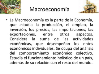 Macroeconomía
• La Macroeconomía es la parte de la Economía,
que estudia la producción, el empleo, la
inversión, los precios, las importaciones, las
exportaciones, entre otros aspectos.
Considera la suma de las actividades
económicas, que desempeñan los entes
económicos individuales. Se ocupa del análisis
del comportamiento económico colectivo.
Estudia el funcionamiento holístico de un país,
además de su relación con el resto del mundo.
 