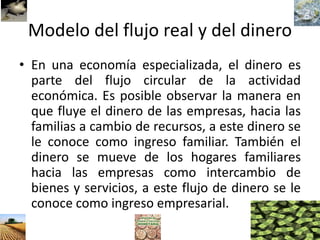 Modelo del flujo real y del dinero
• En una economía especializada, el dinero es
parte del flujo circular de la actividad
económica. Es posible observar la manera en
que fluye el dinero de las empresas, hacia las
familias a cambio de recursos, a este dinero se
le conoce como ingreso familiar. También el
dinero se mueve de los hogares familiares
hacia las empresas como intercambio de
bienes y servicios, a este flujo de dinero se le
conoce como ingreso empresarial.
 