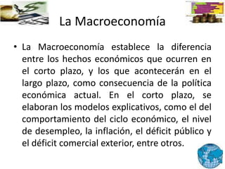 La Macroeconomía
• La Macroeconomía establece la diferencia
entre los hechos económicos que ocurren en
el corto plazo, y los que acontecerán en el
largo plazo, como consecuencia de la política
económica actual. En el corto plazo, se
elaboran los modelos explicativos, como el del
comportamiento del ciclo económico, el nivel
de desempleo, la inflación, el déficit público y
el déficit comercial exterior, entre otros.
 