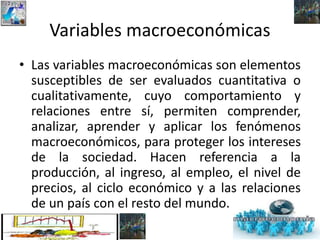 Variables macroeconómicas
• Las variables macroeconómicas son elementos
susceptibles de ser evaluados cuantitativa o
cualitativamente, cuyo comportamiento y
relaciones entre sí, permiten comprender,
analizar, aprender y aplicar los fenómenos
macroeconómicos, para proteger los intereses
de la sociedad. Hacen referencia a la
producción, al ingreso, al empleo, el nivel de
precios, al ciclo económico y a las relaciones
de un país con el resto del mundo.
 