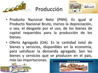 Producción
• Producto Nacional Neto (PNN). Es igual al
Producto Nacional Bruto, menos la depreciación,
o sea, el desgaste por el uso, de los bienes de
capital requeridos para la producción de los
bienes.
• Oferta Agregada (OA). Es la cantidad total de
bienes y servicios, disponibles en la economía,
para satisfacer la demanda agregada. Son los
bienes y servicios que se producen en el país,
más las importaciones.
 