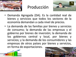 Producción
• Demanda Agregada (DA). Es la cantidad real de
bienes y servicios que todos los sectores de la
economía demandan a cada nivel de precios.
• La demanda de las familias por bienes y servicios
de consumo; la demanda de las empresas y el
gobierno por bienes de inversión; la demanda de
los gobiernos central y local, por bienes y
servicios; y la demanda de los consumidores y las
empresas de otros países por bienes y servicios,
en forma de exportaciones.
 