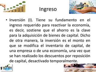 Ingreso
• Inversión (I). Tiene su fundamento en el
ingreso requerido para reactivar la economía,
es decir, sostiene que el ahorro es la clave
para la adquisición de bienes de capital. Dicho
de otra manera, la inversión es el monto en
que se modifica el inventario de capital, de
una empresa o de una economía, una vez que
se han realizado los descuentos por reposición
de capital, desactivado temporalmente.
 