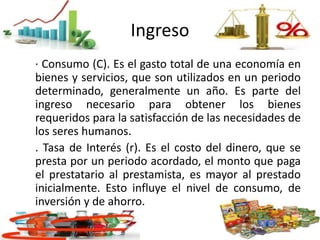 Ingreso
· Consumo (C). Es el gasto total de una economía en
bienes y servicios, que son utilizados en un periodo
determinado, generalmente un año. Es parte del
ingreso necesario para obtener los bienes
requeridos para la satisfacción de las necesidades de
los seres humanos.
. Tasa de Interés (r). Es el costo del dinero, que se
presta por un periodo acordado, el monto que paga
el prestatario al prestamista, es mayor al prestado
inicialmente. Esto influye el nivel de consumo, de
inversión y de ahorro.
 