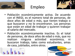 Empleo
• Población económicamente activa. De acuerdo
con el INEGI, es el número total de personas, de
doce años de edad o más, que tienen trabajo o
que buscaron y no lo encontraron. Las personas
que están en edad de trabajar y quieren trabajar
al salario del mercado.
• Población económicamente inactiva. Es el total
de personas, de doce años de edad o más, que no
realizan ninguna actividad económica, ni
buscaron trabajo, tales como estudiantes, amas
de casa, jubilados, entre otros.
 