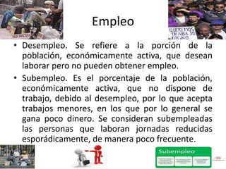 Empleo
• Desempleo. Se refiere a la porción de la
población, económicamente activa, que desean
laborar pero no pueden obtener empleo.
• Subempleo. Es el porcentaje de la población,
económicamente activa, que no dispone de
trabajo, debido al desempleo, por lo que acepta
trabajos menores, en los que por lo general se
gana poco dinero. Se consideran subempleadas
las personas que laboran jornadas reducidas
esporádicamente, de manera poco frecuente.
 