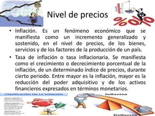 Nivel de precios
• Inflación. Es un fenómeno económico que se
manifiesta como un incremento generalizado y
sostenido, en el nivel de precios, de los bienes,
servicios y de los factores de la producción de un país.
• Tasa de inflación o tasa inflacionaria. Se manifiesta
como el crecimiento o decrecimiento porcentual de la
inflación, de un determinado índice de precios, durante
cierto periodo. Entre mayor es la inflación, mayor es la
reducción del poder adquisitivo y de los activos
financieros expresados en términos monetarios.
 