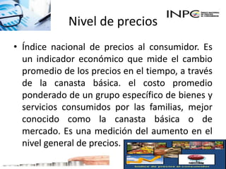 Nivel de precios
• Índice nacional de precios al consumidor. Es
un indicador económico que mide el cambio
promedio de los precios en el tiempo, a través
de la canasta básica. el costo promedio
ponderado de un grupo específico de bienes y
servicios consumidos por las familias, mejor
conocido como la canasta básica o de
mercado. Es una medición del aumento en el
nivel general de precios.
 