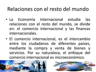 Relaciones con el resto del mundo
• La Economía Internacional estudia las
relaciones con el resto del mundo, se divide
en: el comercio internacional y las finanzas
internacionales.
• El comercio internacional, es el intercambio
entre los ciudadanos de diferentes países,
mediante la compra y venta de bienes y
servicios. Por su naturaleza, el enfoque del
comercio internacional es microeconómico.
 