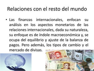 Relaciones con el resto del mundo
• Las finanzas internacionales, enfocan su
análisis en los aspectos monetarios de las
relaciones internacionales, dada su naturaleza,
su enfoque es de índole macroeconómica y, se
ocupa del equilibrio y ajuste de la balanza de
pagos. Pero además, los tipos de cambio y el
mercado de divisas.
 