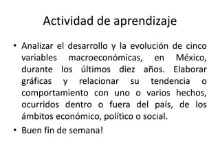 Actividad de aprendizaje
• Analizar el desarrollo y la evolución de cinco
variables macroeconómicas, en México,
durante los últimos diez años. Elaborar
gráficas y relacionar su tendencia o
comportamiento con uno o varios hechos,
ocurridos dentro o fuera del país, de los
ámbitos económico, político o social.
• Buen fin de semana!
 