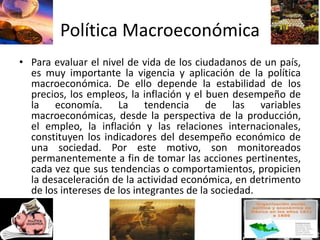 Política Macroeconómica
• Para evaluar el nivel de vida de los ciudadanos de un país,
es muy importante la vigencia y aplicación de la política
macroeconómica. De ello depende la estabilidad de los
precios, los empleos, la inflación y el buen desempeño de
la economía. La tendencia de las variables
macroeconómicas, desde la perspectiva de la producción,
el empleo, la inflación y las relaciones internacionales,
constituyen los indicadores del desempeño económico de
una sociedad. Por este motivo, son monitoreados
permanentemente a fin de tomar las acciones pertinentes,
cada vez que sus tendencias o comportamientos, propicien
la desaceleración de la actividad económica, en detrimento
de los intereses de los integrantes de la sociedad.
 