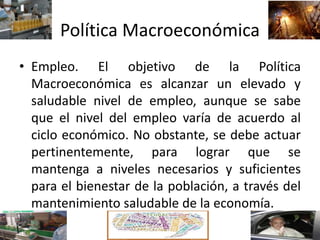 Política Macroeconómica
• Empleo. El objetivo de la Política
Macroeconómica es alcanzar un elevado y
saludable nivel de empleo, aunque se sabe
que el nivel del empleo varía de acuerdo al
ciclo económico. No obstante, se debe actuar
pertinentemente, para lograr que se
mantenga a niveles necesarios y suficientes
para el bienestar de la población, a través del
mantenimiento saludable de la economía.
 