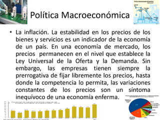 Política Macroeconómica
• La inflación. La estabilidad en los precios de los
bienes y servicios es un indicador de la economía
de un país. En una economía de mercado, los
precios permanecen en el nivel que establece la
Ley Universal de la Oferta y la Demanda. Sin
embargo, las empresas tienen siempre la
prerrogativa de fijar libremente los precios, hasta
donde la competencia lo permita, las variaciones
constantes de los precios son un síntoma
inequívoco de una economía enferma.
 