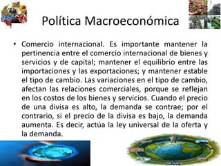Política Macroeconómica
• Comercio internacional. Es importante mantener la
pertinencia entre el comercio internacional de bienes y
servicios y de capital; mantener el equilibrio entre las
importaciones y las exportaciones; y mantener estable
el tipo de cambio. Las variaciones en el tipo de cambio,
afectan las relaciones comerciales, porque se reflejan
en los costos de los bienes y servicios. Cuando el precio
de una divisa es alto, la demanda se contrae; por el
contrario, si el precio de la divisa es bajo, la demanda
aumenta. Es decir, actúa la ley universal de la oferta y
la demanda.
 