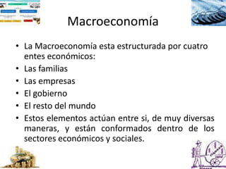 Macroeconomía
• La Macroeconomía esta estructurada por cuatro
entes económicos:
• Las familias
• Las empresas
• El gobierno
• El resto del mundo
• Estos elementos actúan entre si, de muy diversas
maneras, y están conformados dentro de los
sectores económicos y sociales.
 