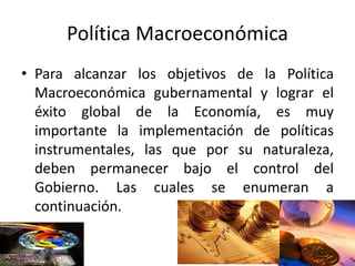 Política Macroeconómica
• Para alcanzar los objetivos de la Política
Macroeconómica gubernamental y lograr el
éxito global de la Economía, es muy
importante la implementación de políticas
instrumentales, las que por su naturaleza,
deben permanecer bajo el control del
Gobierno. Las cuales se enumeran a
continuación.
 