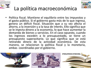 La política macroeconómica
• Política fiscal. Mantiene el equilibrio entre los impuestos y
el gasto público. Si el gobierno gasta más de lo que ingresa,
genera un déficit fiscal. Situación que a su vez afecta el
ahorro, a la inversión y a la tasa de interés. Ello significa que
se le inyecta dinero a la economía, lo que hace aumentar la
demanda de bienes y servicios. En el caso opuesto, cuando
los ingresos exceden a lo presupuestado, se tiene un
presupuesto superavitario. Lo que significa que se está
retirando dinero de la actividad económica. De esta
manera, se relacionan la política fiscal y la monetaria,
ambas coordinadas por el gobierno.
 