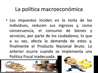 La política macroeconómica
• Los impuestos inciden en la renta de los
individuos, reducen sus ingresos y, como
consecuencia, el consumo de bienes y
servicios, por parte de los ciudadanos, lo que
a su vez, afecta la demanda de estos y,
finalmente el Producto Nacional Bruto. Lo
anterior ocurre cuando se implementa una
Política Fiscal inadecuada.
 