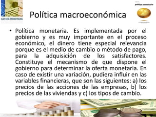 Política macroeconómica
• Política monetaria. Es implementada por el
gobierno y es muy importante en el proceso
económico, el dinero tiene especial relevancia
porque es el medio de cambio o método de pago,
para la adquisición de los satisfactores.
Constituye el mecanismo de que dispone el
gobierno para determinar la oferta monetaria. En
caso de existir una variación, pudiera influir en las
variables financieras, que son las siguientes: a) los
precios de las acciones de las empresas, b) los
precios de las viviendas y c) los tipos de cambio.
 