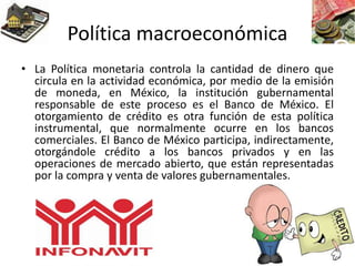 Política macroeconómica
• La Política monetaria controla la cantidad de dinero que
circula en la actividad económica, por medio de la emisión
de moneda, en México, la institución gubernamental
responsable de este proceso es el Banco de México. El
otorgamiento de crédito es otra función de esta política
instrumental, que normalmente ocurre en los bancos
comerciales. El Banco de México participa, indirectamente,
otorgándole crédito a los bancos privados y en las
operaciones de mercado abierto, que están representadas
por la compra y venta de valores gubernamentales.
 