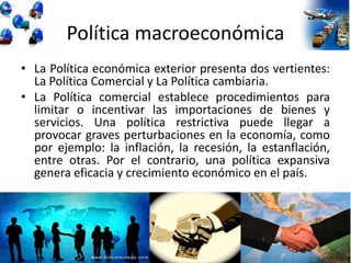 Política macroeconómica
• La Política económica exterior presenta dos vertientes:
La Política Comercial y La Política cambiaria.
• La Política comercial establece procedimientos para
limitar o incentivar las importaciones de bienes y
servicios. Una política restrictiva puede llegar a
provocar graves perturbaciones en la economía, como
por ejemplo: la inflación, la recesión, la estanflación,
entre otras. Por el contrario, una política expansiva
genera eficacia y crecimiento económico en el país.
 