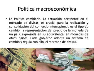 Política macroeconómica
• La Política cambiaria. La actuación pertinente en el
mercado de divisas, es crucial para la realización y
consolidación del comercio internacional, es el tipo de
cambio, la representación del precio de la moneda de
un pais, expresada en su equivalente, en monedas de
otros países. Cada gobierno adopta un sistema de
cambio y regula con ello, el mercado de divisas.
 