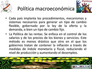 Política macroeconómica
• Cada país implanta los procedimientos, mecanismos y
sistemas necesarios para generar un tipo de cambio
flexible, gobernado por la ley de la oferta y la
demanda, o bien un tipo de cambio fijo.
• La Política de las rentas. Se enfoca en el control de los
salarios y de los precios de los bienes y servicios. Este
método es menos drástico que otro en el que los
gobiernos tratan de contener la inflación a través de
medidas de índole monetario y fiscal, reduciendo el
nivel de producción y aumentando el desempleo.
 