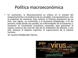 Política macroeconómica
• En conclusión, la Macroeconomía se enfoca en el estudio del
comportamiento y la tendencia de las variables macroeconómicas. Con
el propósito de mantener bajo control, el Proceso Económico de un
País, una región, un continente y la Economía Globalizada; a fin de
prevenir, hasta donde sea posible, las enfermedades de la Economía; y
mantener el crecimiento económico sostenido, para garantizar la
mejora continua del nivel de vida de los habitantes del planeta; y con
ello, alcanzar el objetivo supremo: la supervivencia de la especie
humana.
Dr. Faustino Maldonado Tijerina.
 