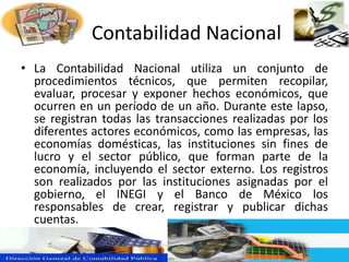 La Contabilidad Nacional
• La Contabilidad Nacional utiliza un conjunto de
procedimientos técnicos, que permiten recopilar,
evaluar, procesar y exponer hechos económicos, que
ocurren en un período de un año. Durante este lapso,
se registran todas las transacciones realizadas por los
diferentes actores económicos, como las empresas, las
economías domésticas, las instituciones sin fines de
lucro y el sector público, que forman parte de la
economía, incluyendo el sector externo. Los registros
son realizados por las instituciones asignadas por el
gobierno, el INEGI y el Banco de México los
responsables de crear, registrar y publicar dichas
cuentas.
 