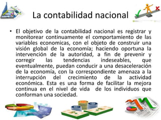 La contabilidad nacional
• El objetivo de la contabilidad nacional es registrar y
monitorear continuamente el comportamiento de las
variables economicas, con el objeto de construir una
visión global de la economía; haciendo oportuna la
intervención de la autoridad, a fin de prevenir y
corregir las tendencias indeseables, que
eventualmente, puedan conducir a una desaceleración
de la economía, con la correspondiente amenaza a la
interrupción del crecimiento de la actividad
económica. Esta es una forma de facilitar la mejora
continua en el nivel de vida de los individuos que
conforman una sociedad.
 